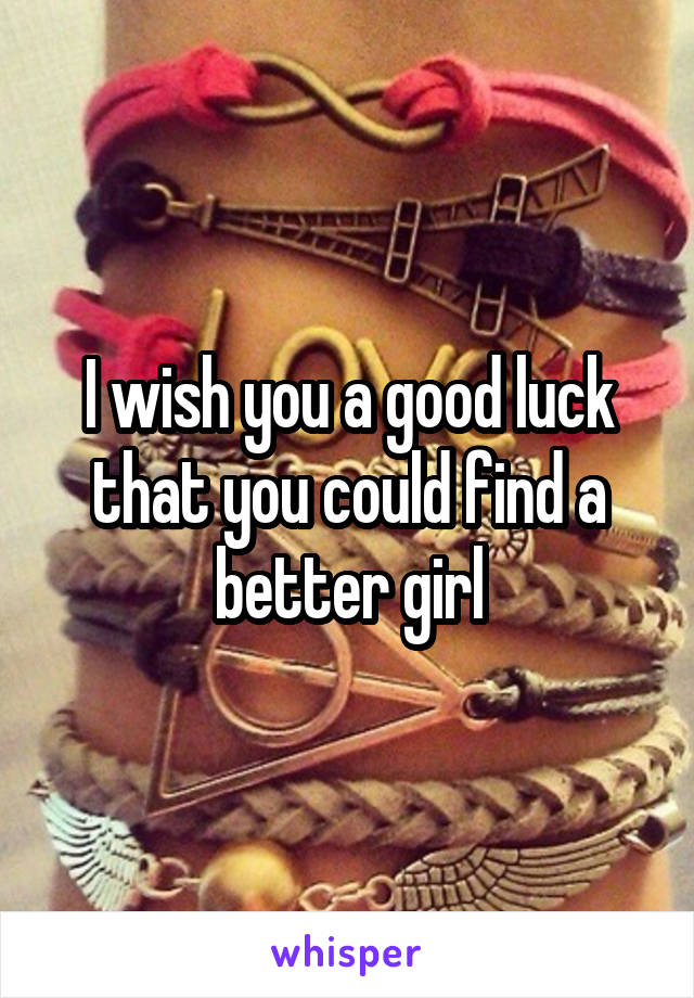 I wish you a good luck that you could find a better girl