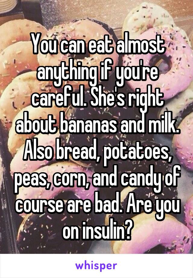 You can eat almost anything if you're careful. She's right about bananas and milk. Also bread, potatoes, peas, corn, and candy of course are bad. Are you on insulin?