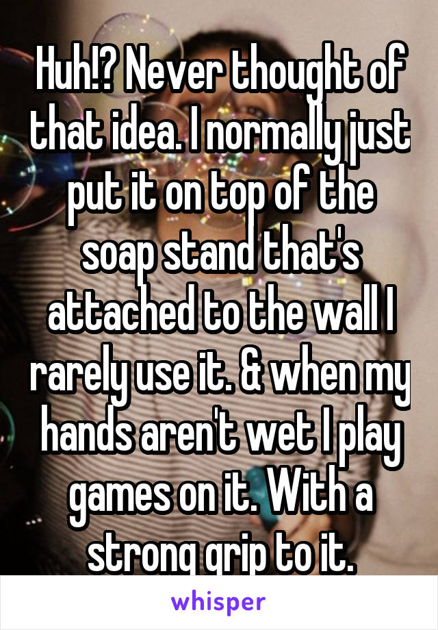 Huh!? Never thought of that idea. I normally just put it on top of the soap stand that's attached to the wall I rarely use it. & when my hands aren't wet I play games on it. With a strong grip to it.