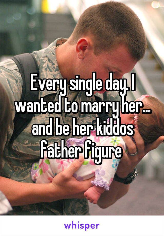 Every single day. I wanted to marry her... and be her kiddos father figure 