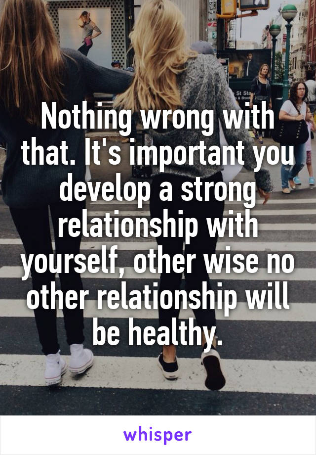 Nothing wrong with that. It's important you develop a strong relationship with yourself, other wise no other relationship will be healthy.