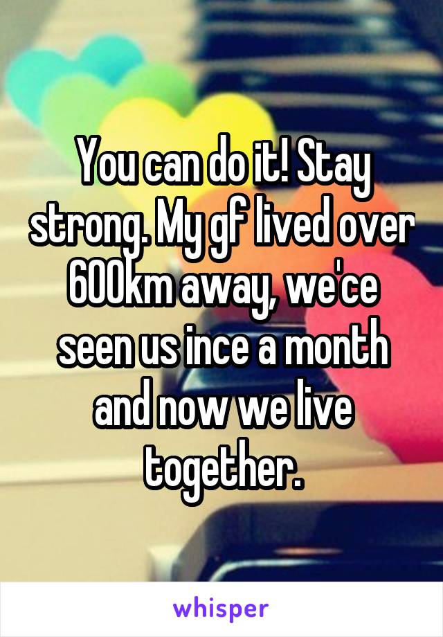 You can do it! Stay strong. My gf lived over 600km away, we'ce seen us ince a month and now we live together.