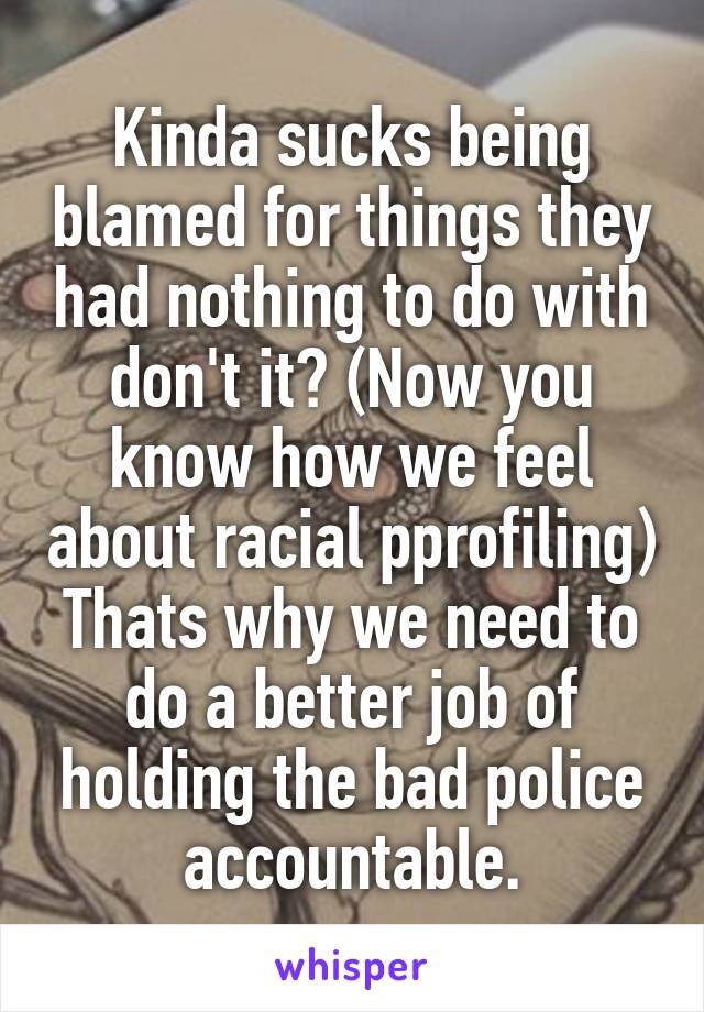 Kinda sucks being blamed for things they had nothing to do with don't it? (Now you know how we feel about racial pprofiling) Thats why we need to do a better job of holding the bad police accountable.