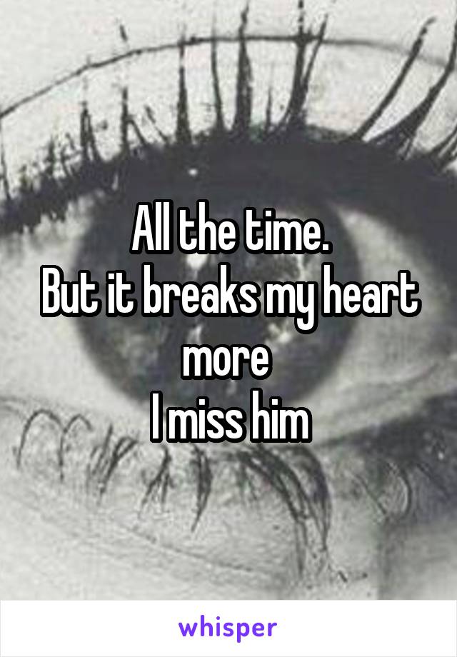 All the time.
But it breaks my heart more 
I miss him