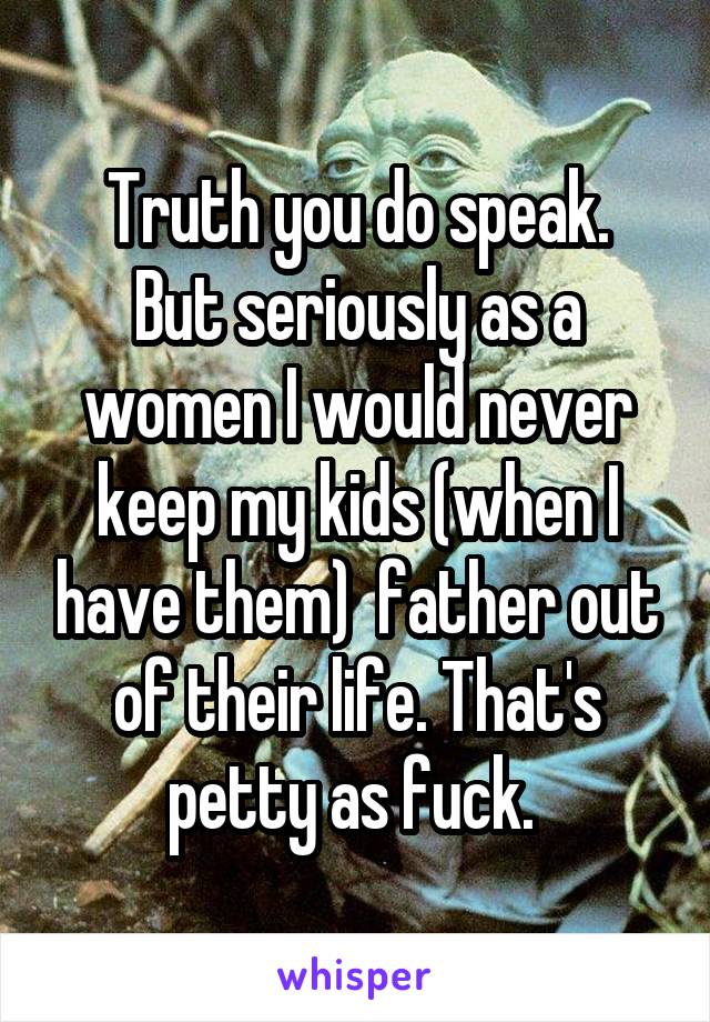 Truth you do speak.
But seriously as a women I would never keep my kids (when I have them)  father out of their life. That's petty as fuck. 