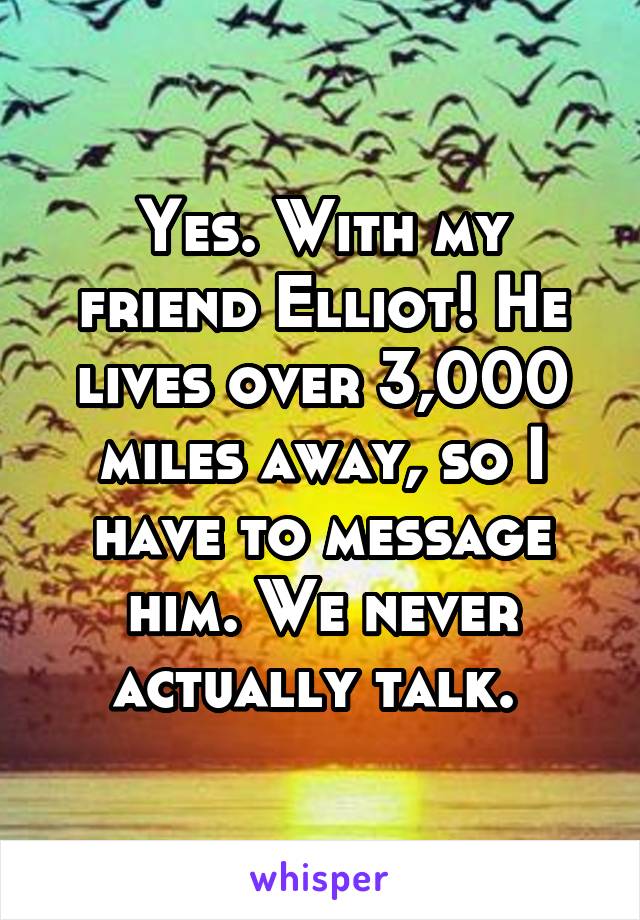 Yes. With my friend Elliot! He lives over 3,000 miles away, so I have to message him. We never actually talk. 