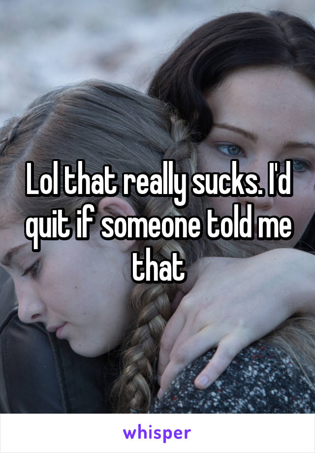 Lol that really sucks. I'd quit if someone told me that