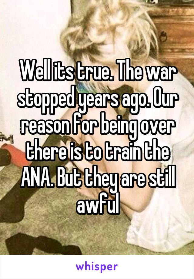 Well its true. The war stopped years ago. Our reason for being over there is to train the ANA. But they are still awful