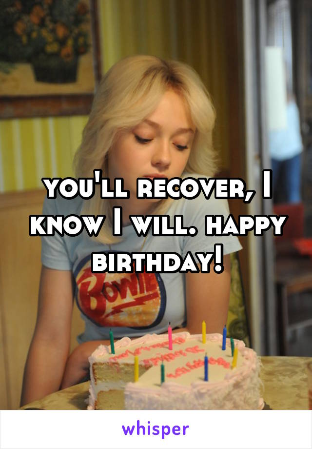 you'll recover, I know I will. happy birthday!