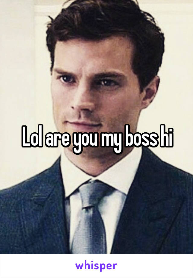 Lol are you my boss hi