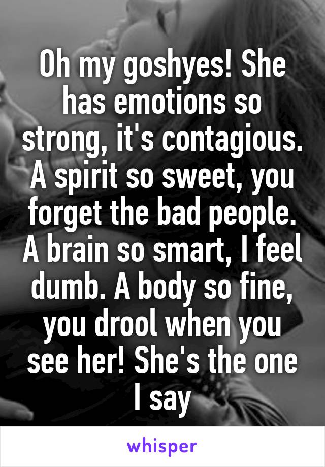 Oh my goshyes! She has emotions so strong, it's contagious. A spirit so sweet, you forget the bad people. A brain so smart, I feel dumb. A body so fine, you drool when you see her! She's the one I say