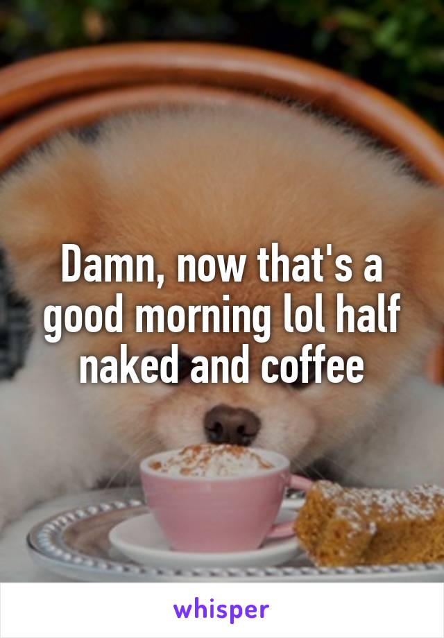 Damn, now that's a good morning lol half naked and coffee