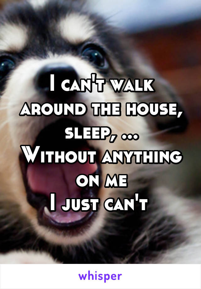 I can't walk around the house, sleep, ...
Without anything on me
I just can't 