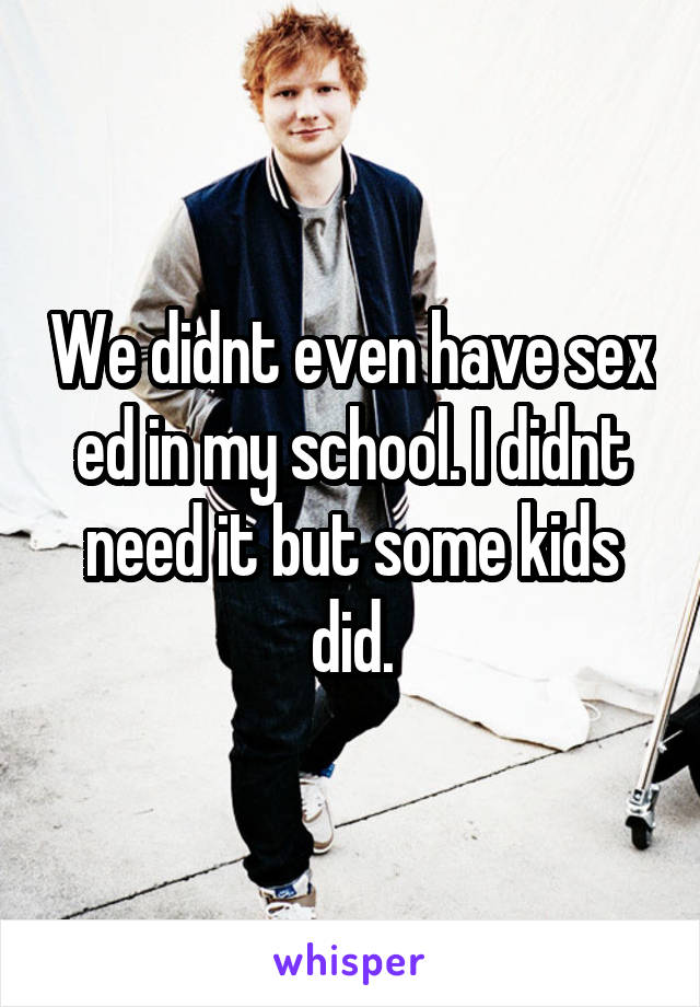 We didnt even have sex ed in my school. I didnt need it but some kids did.