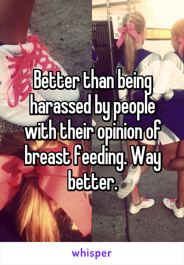 Better than being harassed by people with their opinion of breast feeding. Way better.