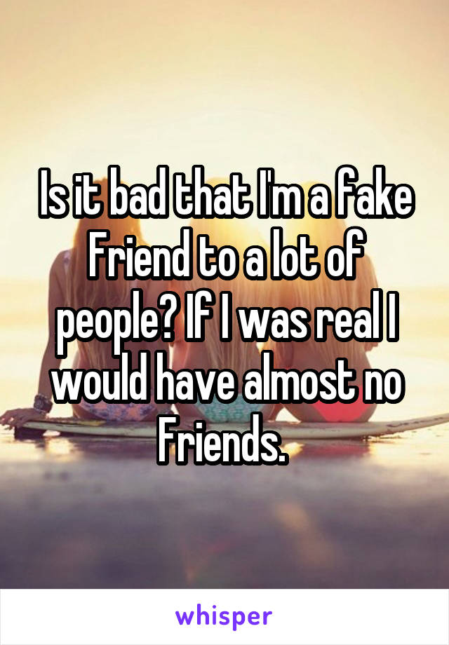 Is it bad that I'm a fake Friend to a lot of people? If I was real I would have almost no Friends. 