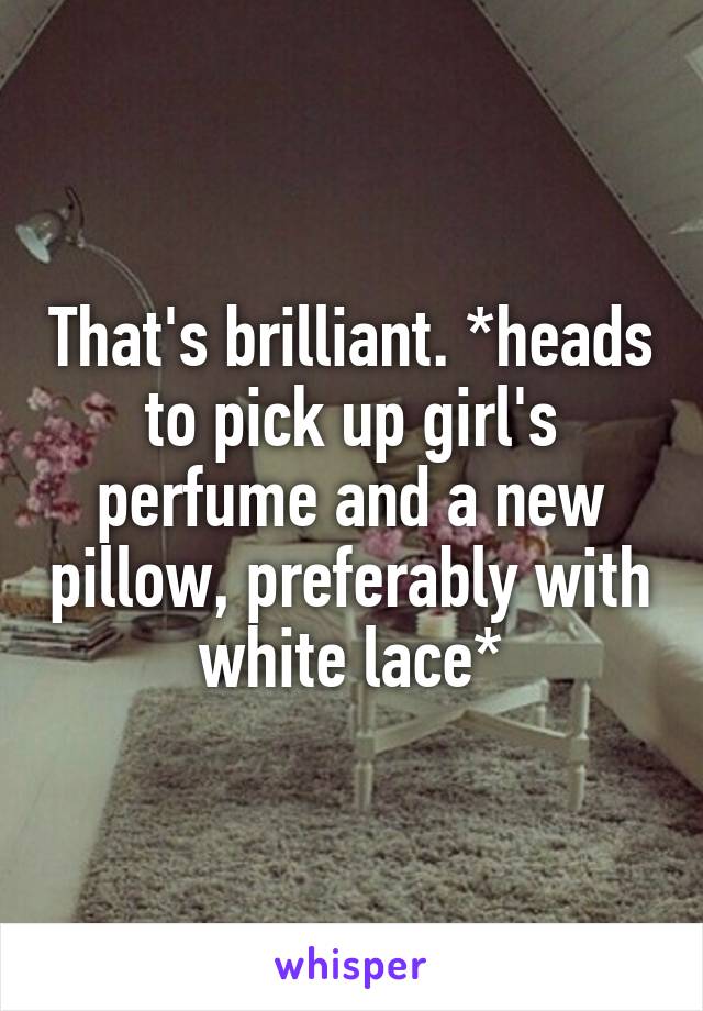 That's brilliant. *heads to pick up girl's perfume and a new pillow, preferably with white lace*