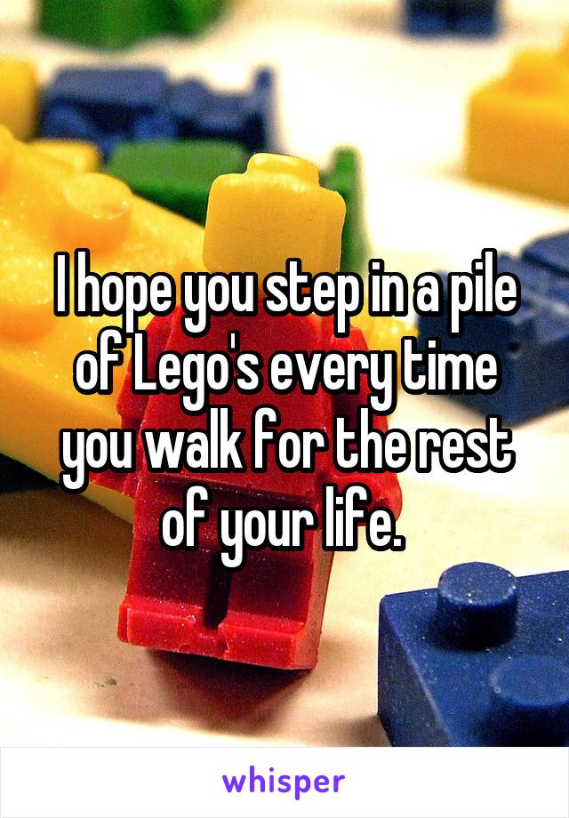 I hope you step in a pile of Lego's every time you walk for the rest of your life. 