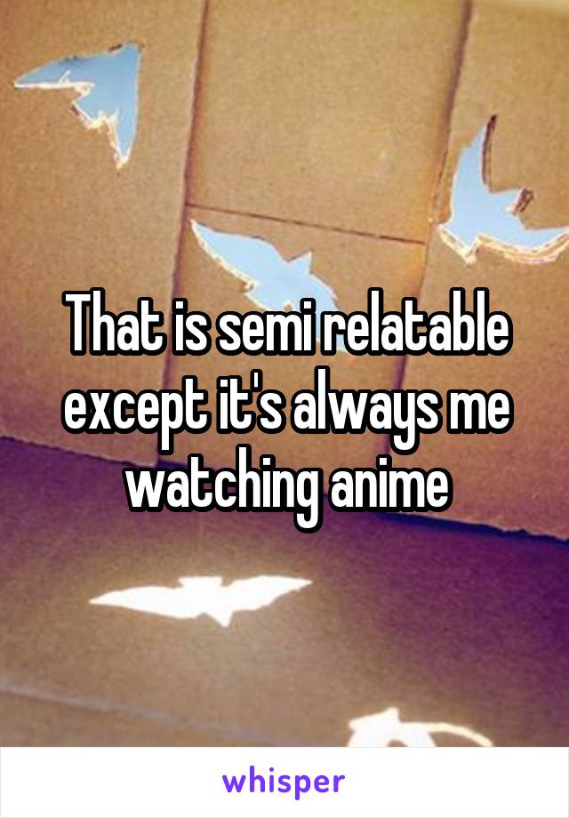 That is semi relatable except it's always me watching anime