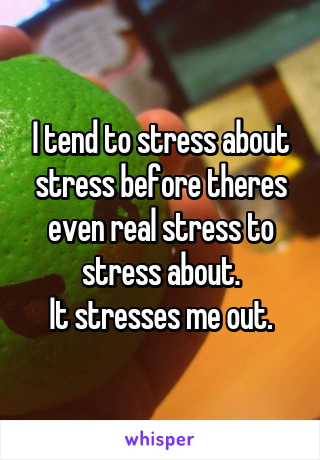 I tend to stress about stress before theres even real stress to stress about.
It stresses me out.