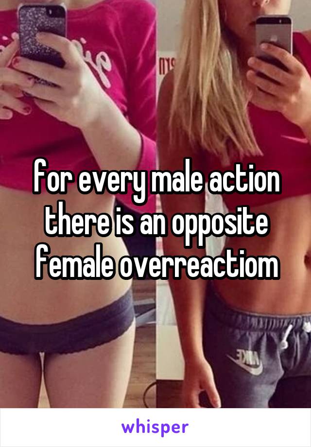 for every male action there is an opposite female overreactiom