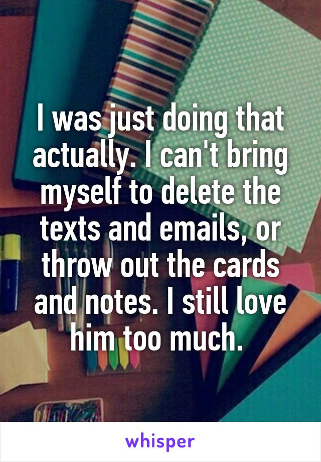I was just doing that actually. I can't bring myself to delete the texts and emails, or throw out the cards and notes. I still love him too much. 