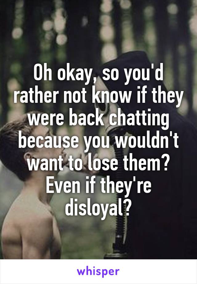 Oh okay, so you'd rather not know if they were back chatting because you wouldn't want to lose them? Even if they're disloyal?