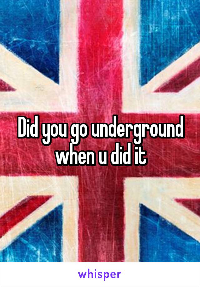 Did you go underground when u did it