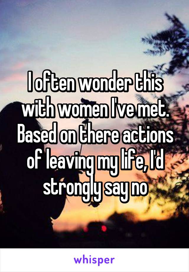 I often wonder this with women I've met. Based on there actions of leaving my life, I'd strongly say no