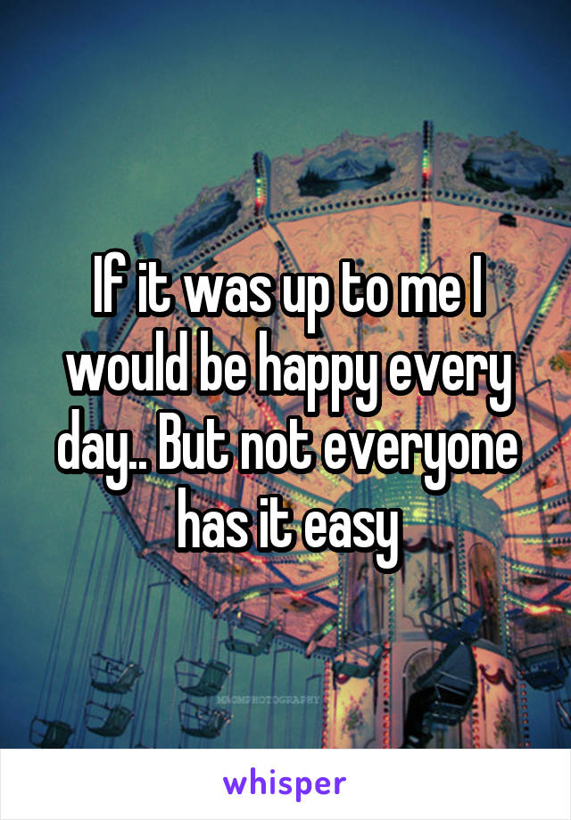 If it was up to me I would be happy every day.. But not everyone has it easy