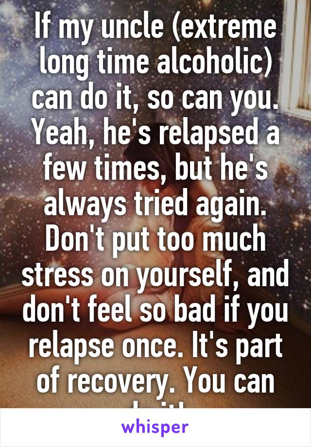 If my uncle (extreme long time alcoholic) can do it, so can you. Yeah, he's relapsed a few times, but he's always tried again. Don't put too much stress on yourself, and don't feel so bad if you relapse once. It's part of recovery. You can do it!