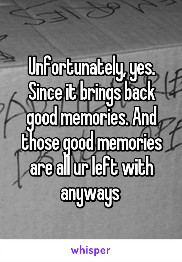 Unfortunately, yes. Since it brings back good memories. And those good memories are all ur left with anyways 