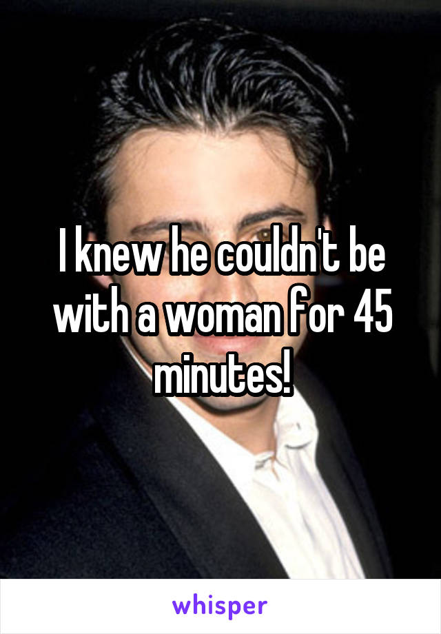 I knew he couldn't be with a woman for 45 minutes!