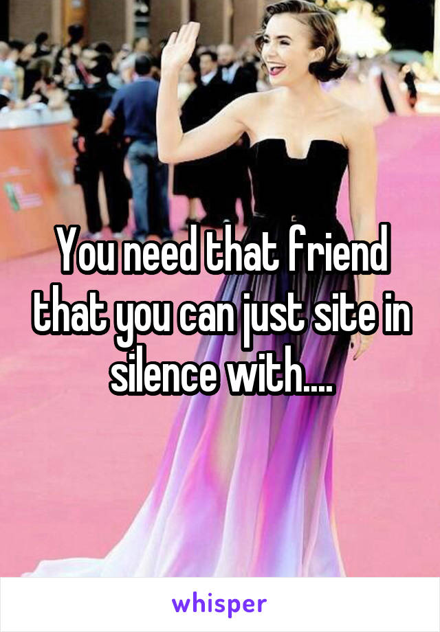 You need that friend that you can just site in silence with....