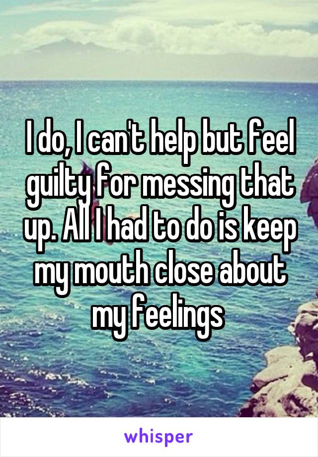 I do, I can't help but feel guilty for messing that up. All I had to do is keep my mouth close about my feelings 