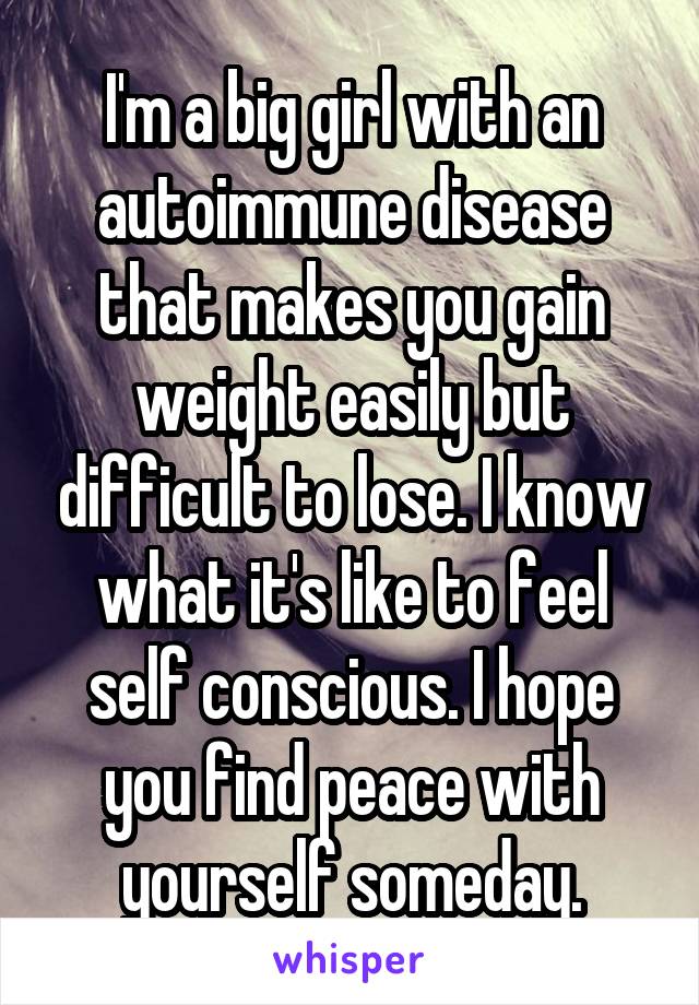 I'm a big girl with an autoimmune disease that makes you gain weight easily but difficult to lose. I know what it's like to feel self conscious. I hope you find peace with yourself someday.
