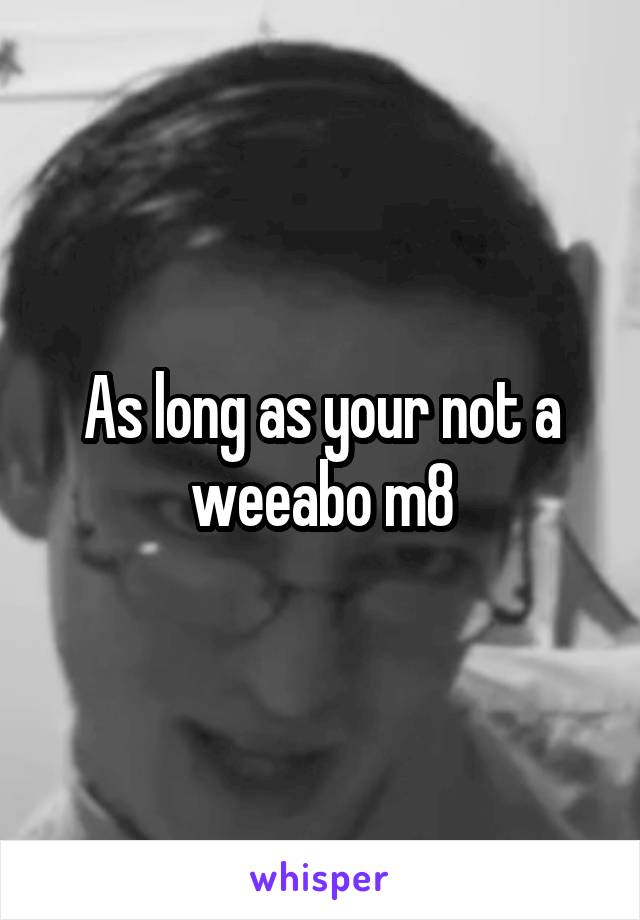 As long as your not a weeabo m8