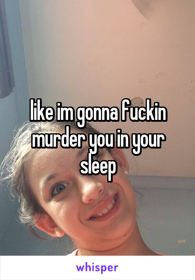 like im gonna fuckin murder you in your sleep