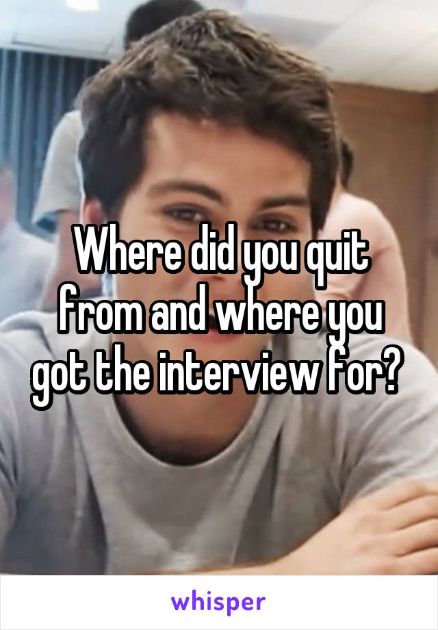 Where did you quit from and where you got the interview for? 