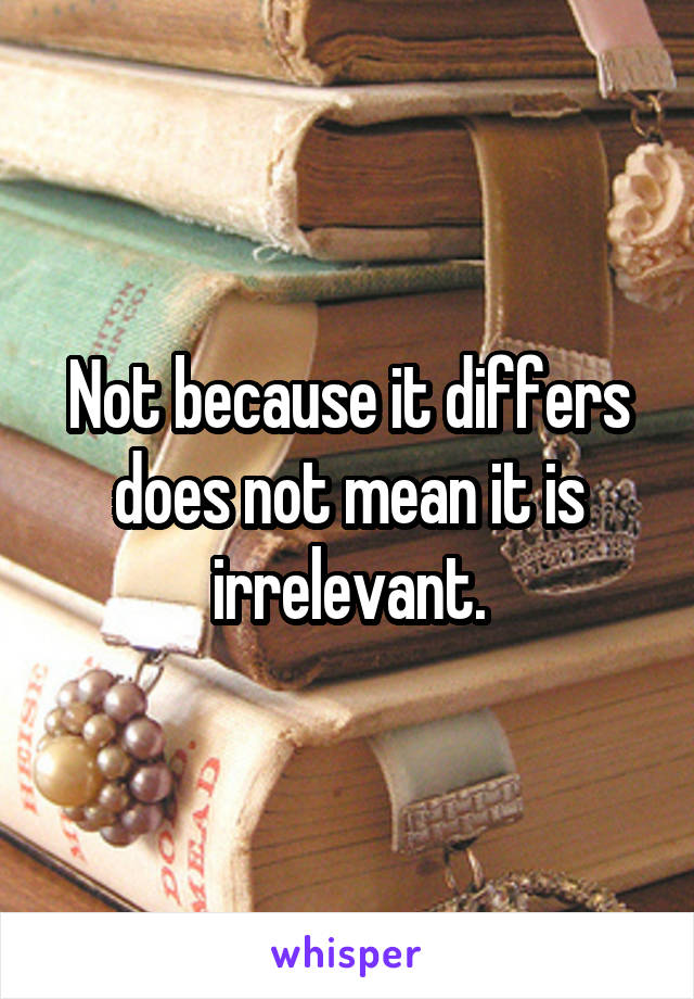 Not because it differs does not mean it is irrelevant.