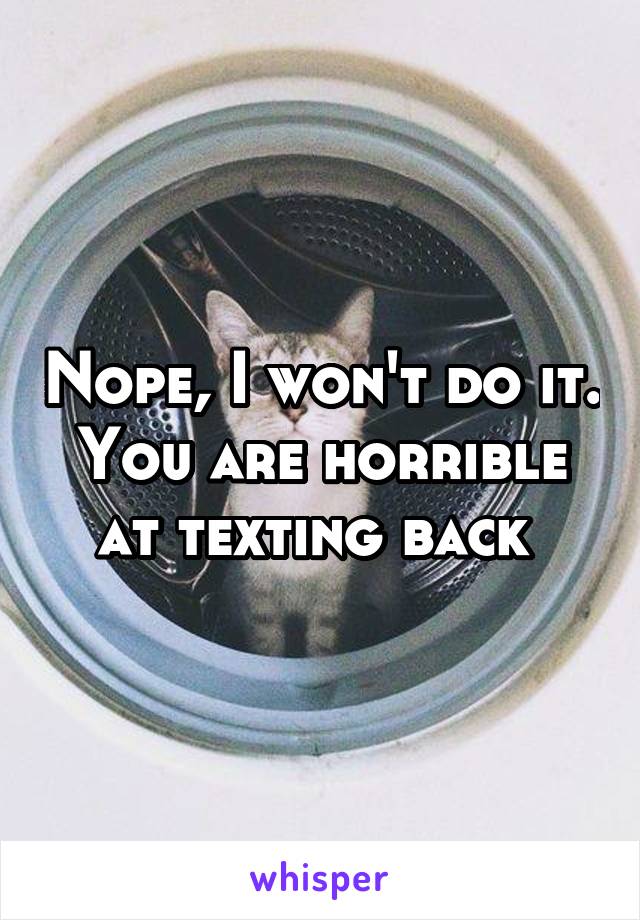 Nope, I won't do it. You are horrible at texting back 