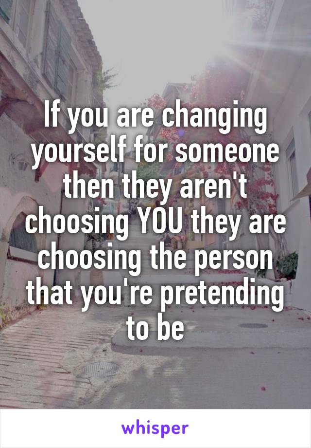 If you are changing yourself for someone then they aren't choosing YOU they are choosing the person that you're pretending to be