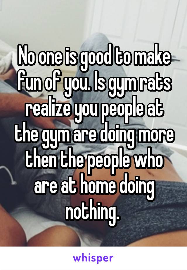 No one is good to make fun of you. Is gym rats realize you people at the gym are doing more then the people who are at home doing nothing. 