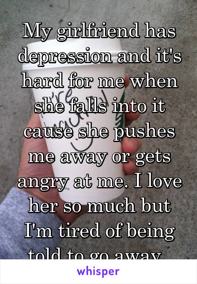 My girlfriend has depression and it's hard for me when she falls into it cause she pushes me away or gets angry at me. I love her so much but I'm tired of being told to go away. 