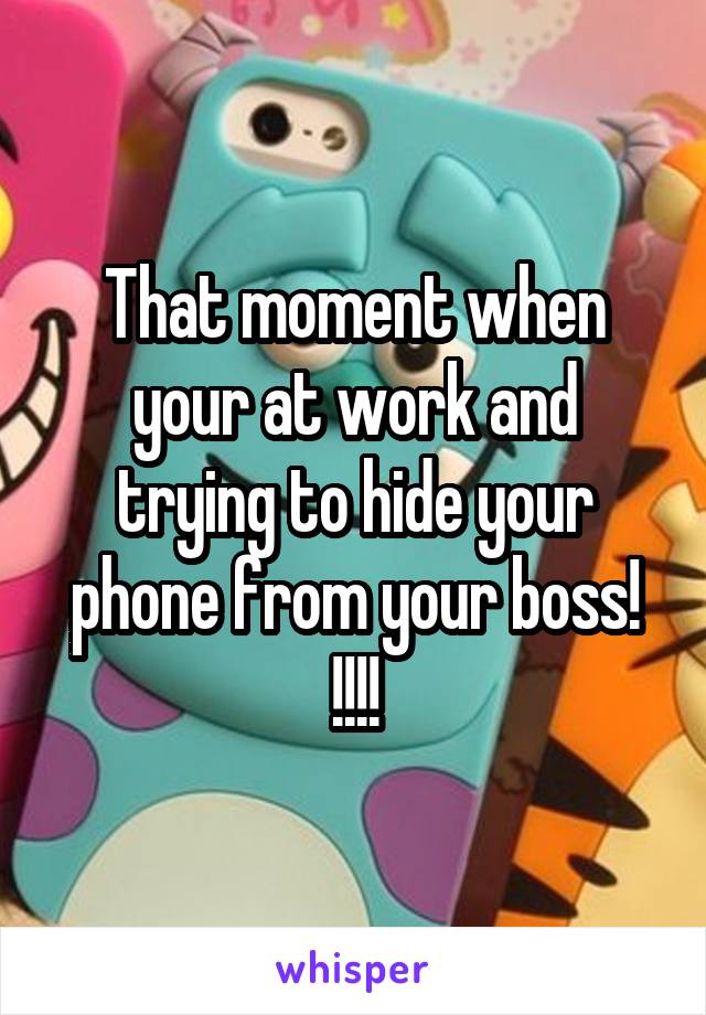 That moment when your at work and trying to hide your phone from your boss! !!!!