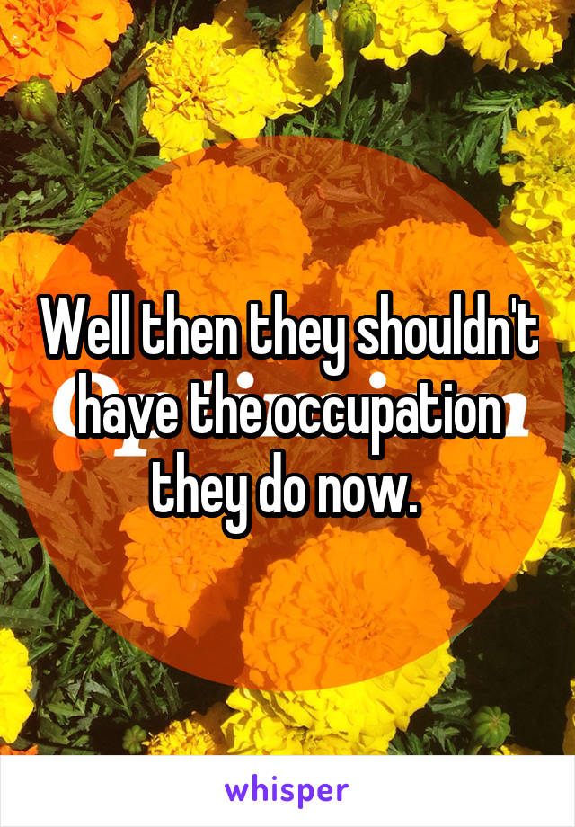 Well then they shouldn't have the occupation they do now. 