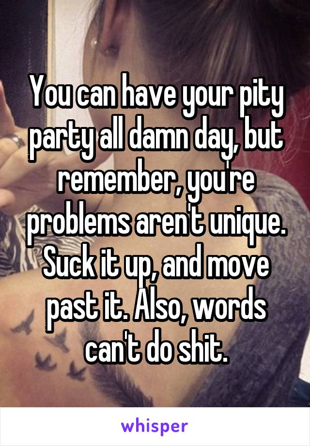 You can have your pity party all damn day, but remember, you're problems aren't unique. Suck it up, and move past it. Also, words can't do shit.