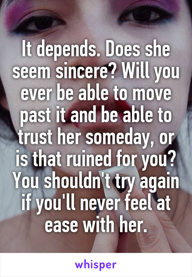 It depends. Does she seem sincere? Will you ever be able to move past it and be able to trust her someday, or is that ruined for you? You shouldn't try again if you'll never feel at ease with her.