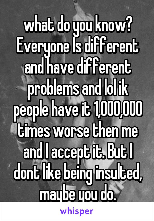 what do you know? Everyone Is different and have different problems and lol ik people have it 1,000,000 times worse then me and I accept it. But I dont like being insulted, maybe you do.