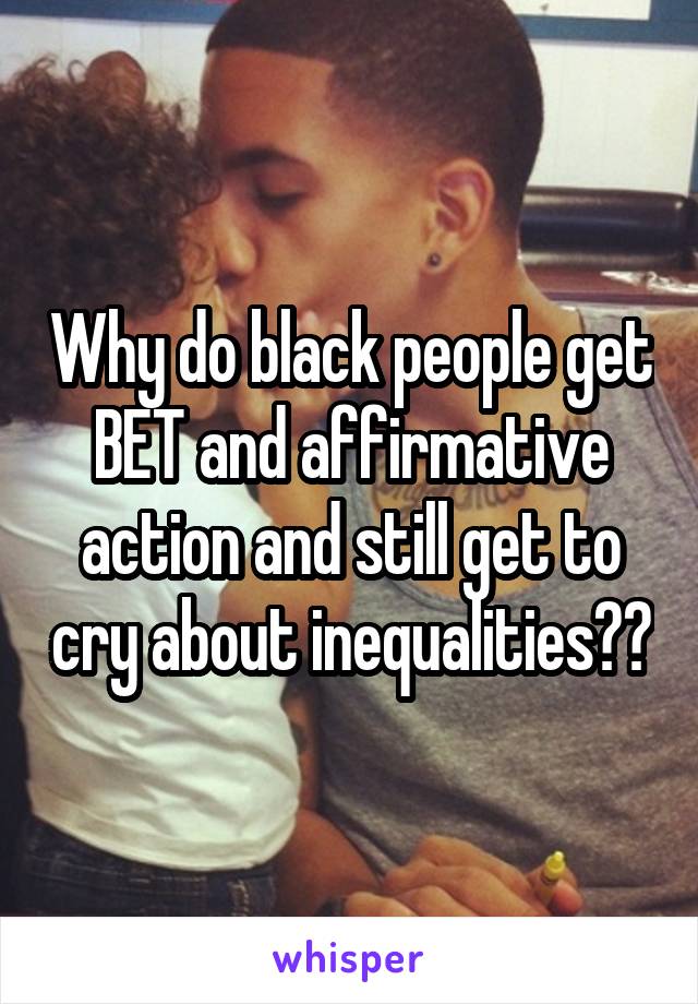 Why do black people get BET and affirmative action and still get to cry about inequalities??